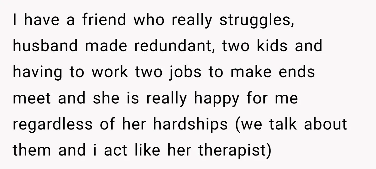 I have a friend who really struggles, husband made redundant, two kids and having to work two jobs to make ends meet and she is really happy for me regardless...