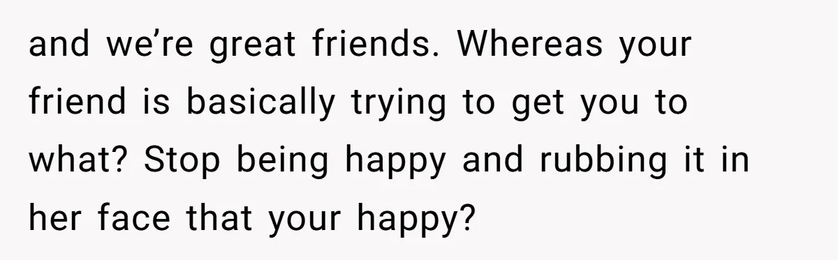 and we’re great friends. Whereas your friend is basically trying to get you to what? Stop being happy and rubbing it in her face that your happy?