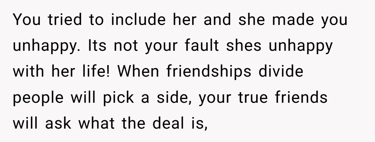 You tried to include her and she made you unhappy. Its not your fault shes unhappy with her life! When friendships divide people will pick a side, your true friends...