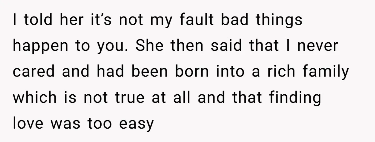 I told her it’s not my fault bad things happen to you. She then said that I never cared and had been born into a rich family which is not...