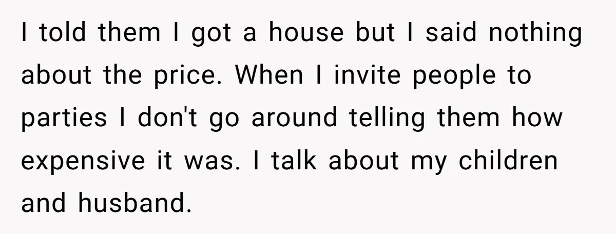 I told them I got a house but I said nothing about the price. When I invite people to parties I don't go around telling them how expensive it was....