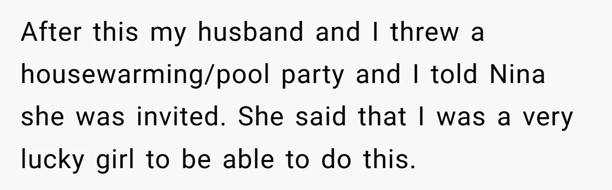 After this my husband and I threw a housewarming/pool party and I told Nina she was invited. She said that I was a very lucky girl to be able to...