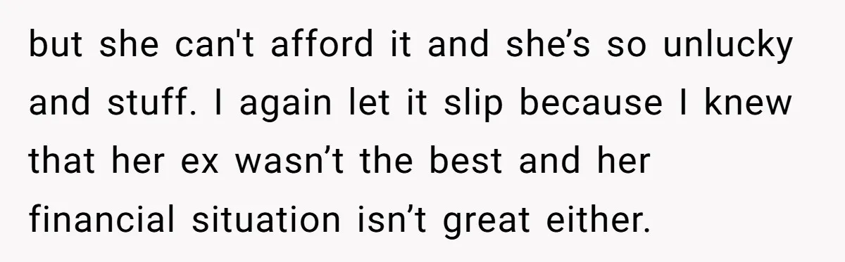 but she can't afford it and she’s so unlucky and stuff. I again let it slip because I knew that her ex wasn’t the best and her financial situation isn’t...