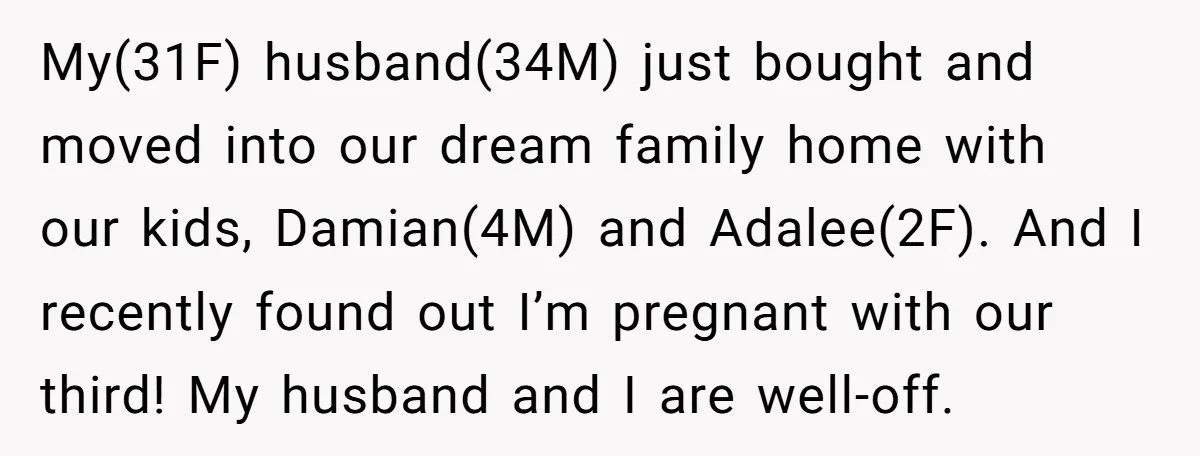 My(31F) husband(34M) just bought and moved into our dream family home with our kids, Damian(4M) and Adalee(2F). And I recently found out I’m pregnant with our third! My husband and...