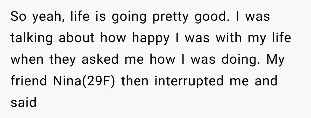 So yeah, life is going pretty good. I was talking about how happy I was with my life when they asked me how I was doing. My friend Nina(29F) then...
