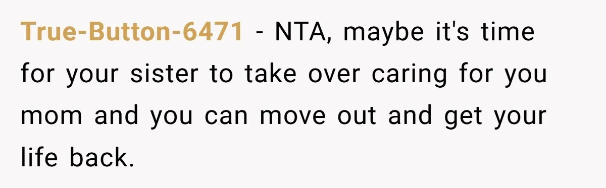 True-Button-6471 - NTA, maybe it's time for your sister to take over caring for you mom and you can move out and get your life back.