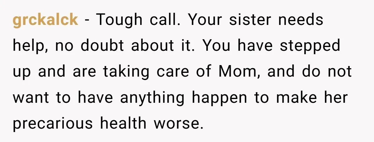 grckalck - Tough call. Your sister needs help, no doubt about it. You have stepped up and are taking care of Mom, and do not want to have anything happen...