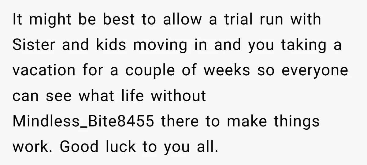 It might be best to allow a trial run with Sister and kids moving in and you taking a vacation for a couple of weeks so everyone can see what...