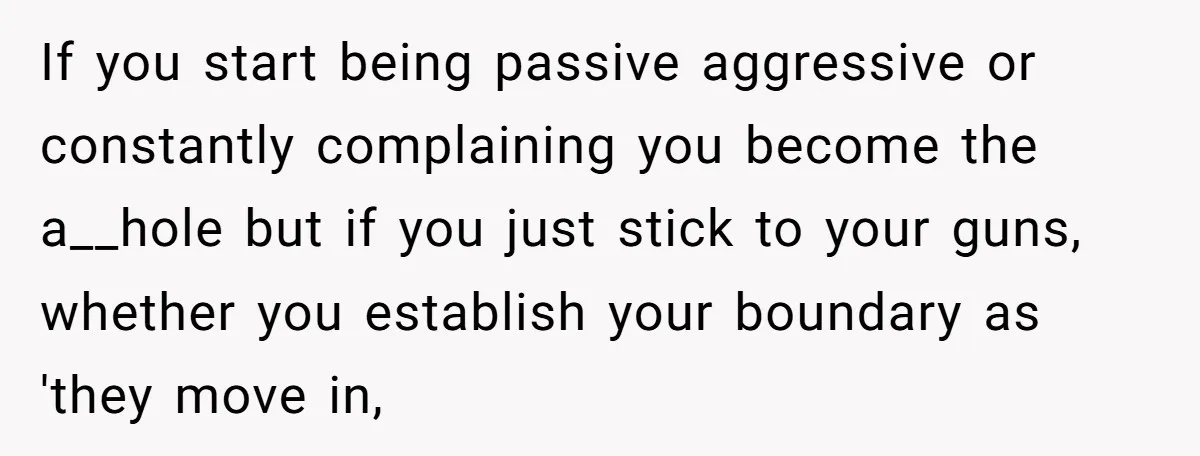 If you start being passive aggressive or constantly complaining you become the a__hole but if you just stick to your guns, whether you establish your boundary as 'they move in,