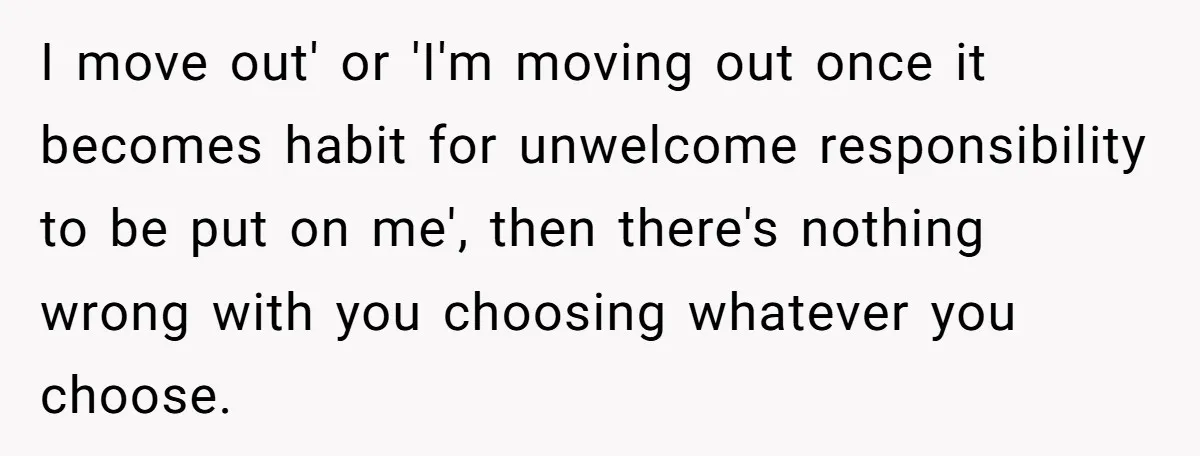 I move out' or 'I'm moving out once it becomes habit for unwelcome responsibility to be put on me', then there's nothing wrong with you choosing whatever you choose.