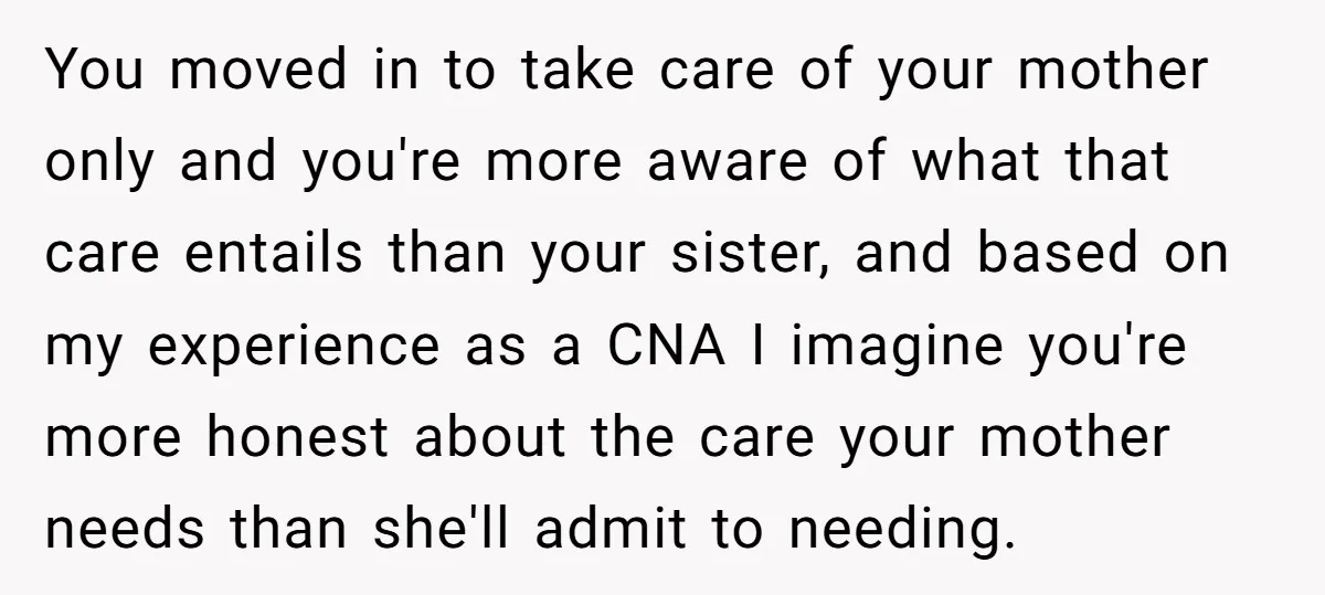 You moved in to take care of your mother only and you're more aware of what that care entails than your sister, and based on my experience as a CNA...