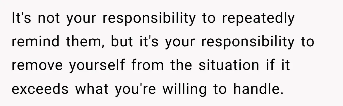 It's not your responsibility to repeatedly remind them, but it's your responsibility to remove yourself from the situation if it exceeds what you're willing to handle.