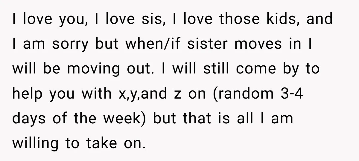 I love you, I love sis, I love those kids, and I am sorry but when/if sister moves in I will be moving out. I will still come by to...
