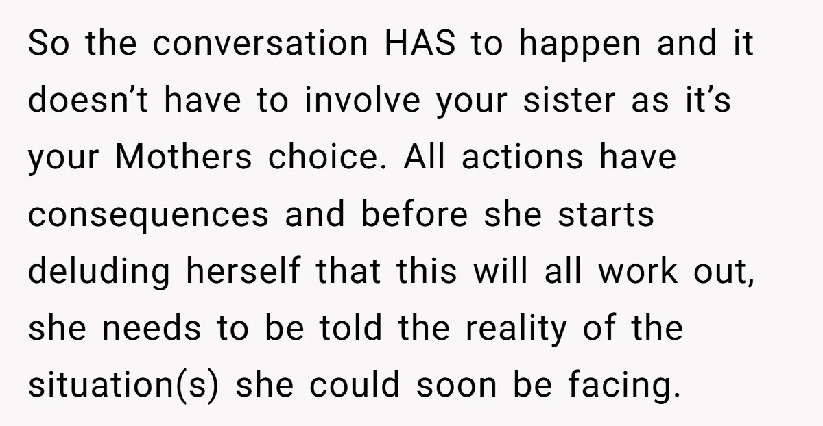 So the conversation HAS to happen and it doesn’t have to involve your sister as it’s your Mothers choice. All actions have consequences and before she starts deluding herself that...