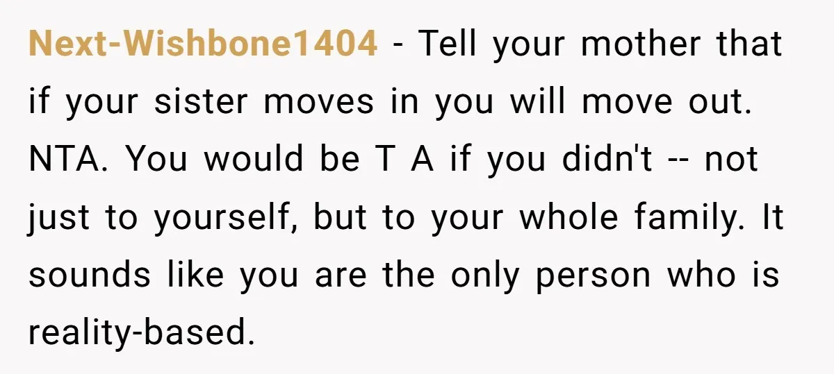 Next-Wishbone1404 - Tell your mother that if your sister moves in you will move out. NTA. You would be T A if you didn't -- not just to yourself, but...