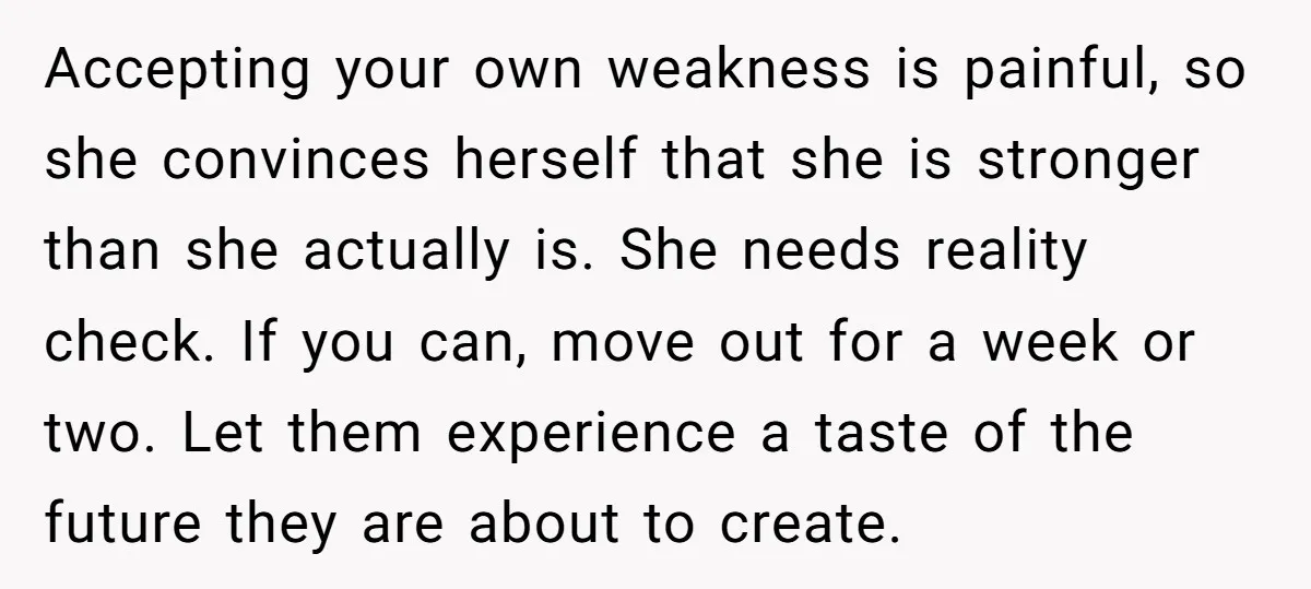 Accepting your own weakness is painful, so she convinces herself that she is stronger than she actually is. She needs reality check. If you can, move out for a week...