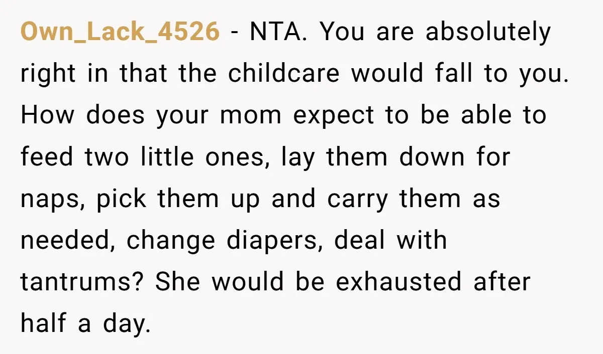Own_Lack_4526 - NTA. You are absolutely right in that the childcare would fall to you. How does your mom expect to be able to feed two little ones, lay them...