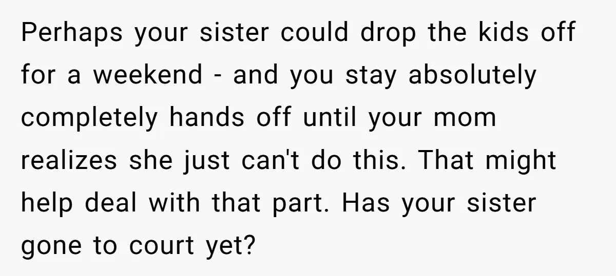 Perhaps your sister could drop the kids off for a weekend - and you stay absolutely completely hands off until your mom realizes she just can't do this. That might...