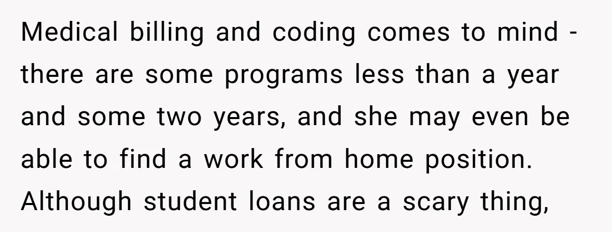 Medical billing and coding comes to mind - there are some programs less than a year and some two years, and she may even be able to find a work...