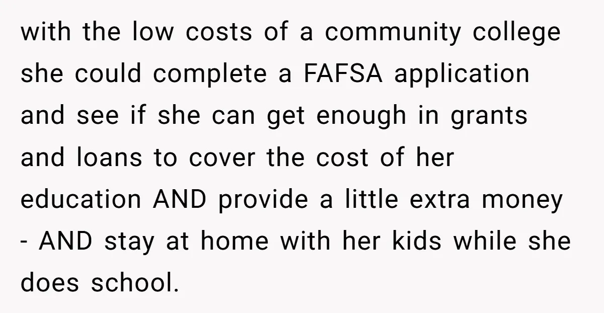 with the low costs of a community college she could complete a FAFSA application and see if she can get enough in grants and loans to cover the cost of...