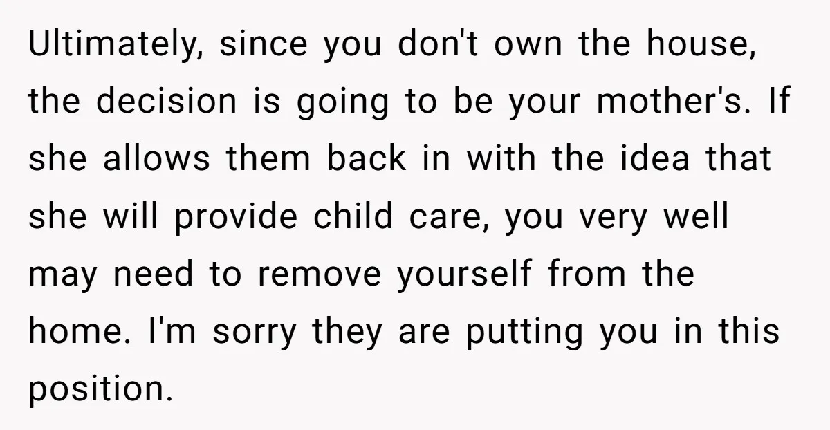 Ultimately, since you don't own the house, the decision is going to be your mother's. If she allows them back in with the idea that she will provide child care,...