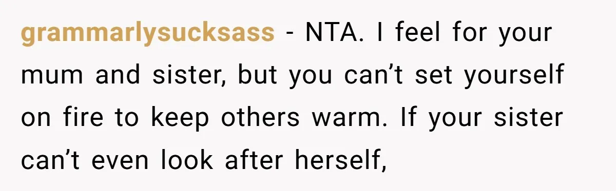grammarlysucksass - NTA. I feel for your mum and sister, but you can’t set yourself on fire to keep others warm. If your sister can’t even look after herself,