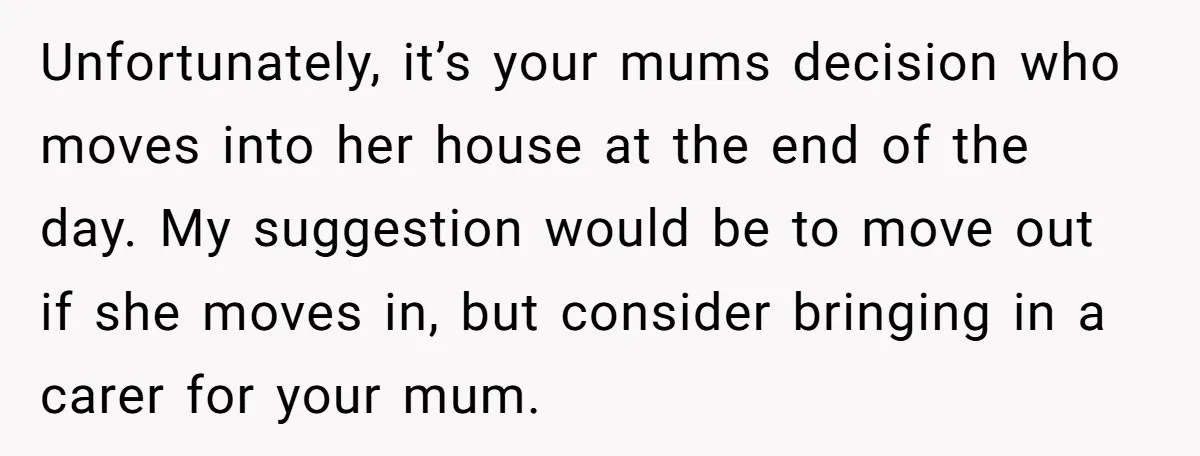 Unfortunately, it’s your mums decision who moves into her house at the end of the day. My suggestion would be to move out if she moves in, but consider bringing...