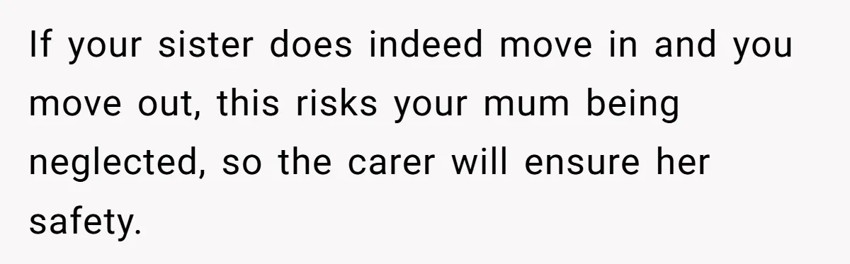 If your sister does indeed move in and you move out, this risks your mum being neglected, so the carer will ensure her safety.