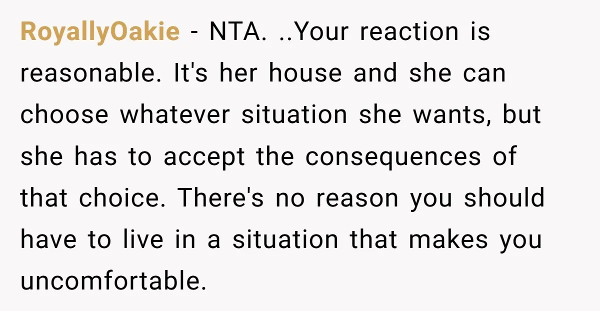 RoyallyOakie - NTA. ..Your reaction is reasonable. It's her house and she can choose whatever situation she wants, but she has to accept the consequences of that choice. There's no...