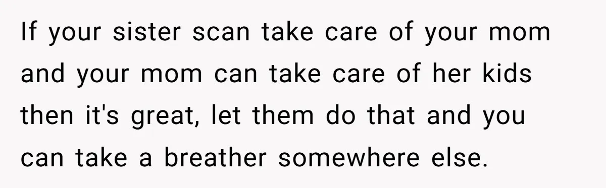 If your sister scan take care of your mom and your mom can take care of her kids then it's great, let them do that and you can take a...