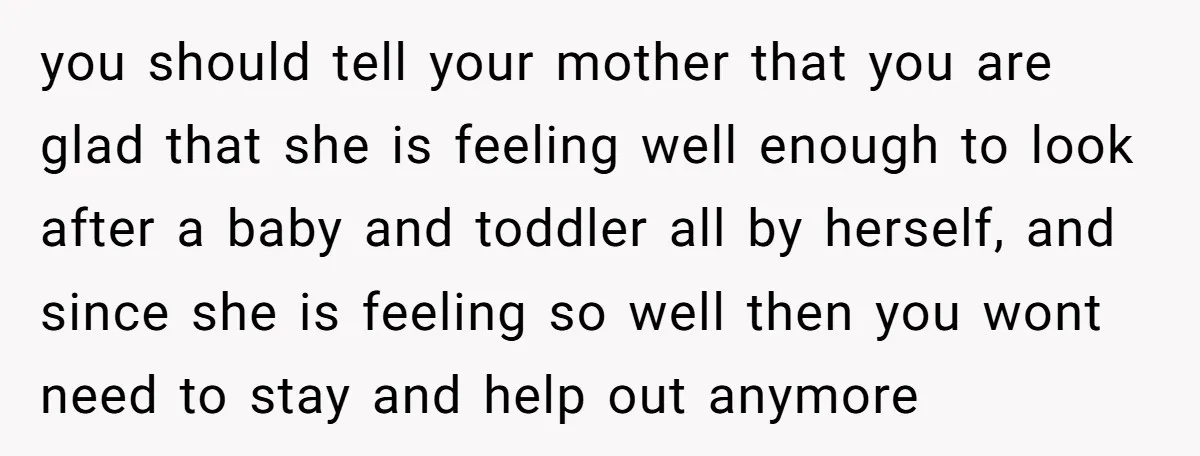 you should tell your mother that you are glad that she is feeling well enough to look after a baby and toddler all by herself, and since she is feeling...