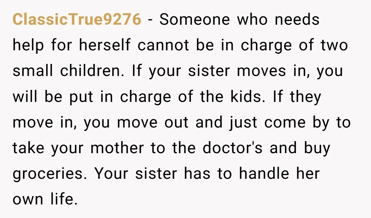 ClassicTrue9276 - Someone who needs help for herself cannot be in charge of two small children. If your sister moves in, you will be put in charge of the kids....