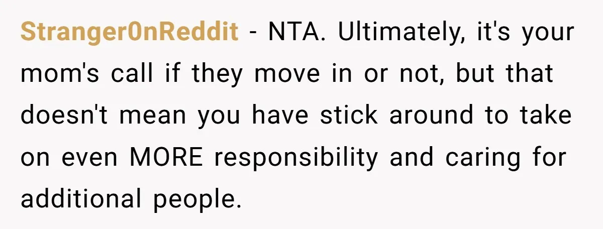Stranger0nReddit - NTA. Ultimately, it's your mom's call if they move in or not, but that doesn't mean you have stick around to take on even MORE responsibility and caring...