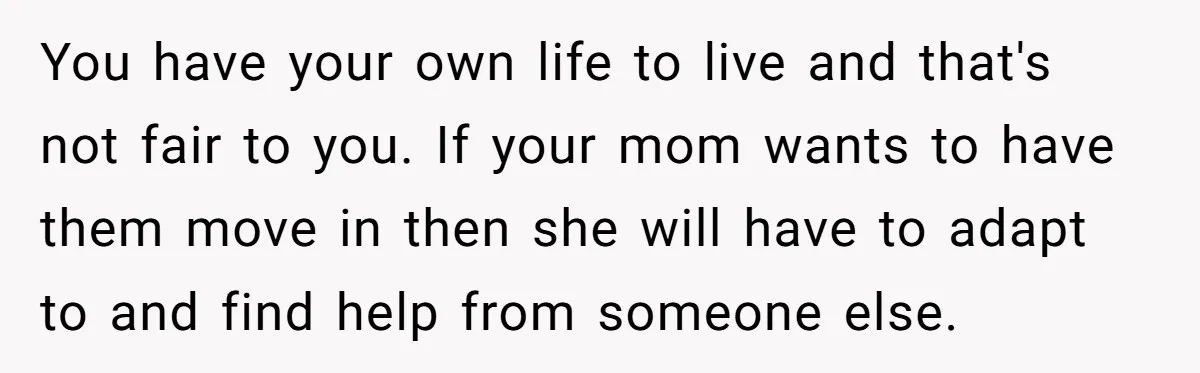 You have your own life to live and that's not fair to you. If your mom wants to have them move in then she will have to adapt to and...