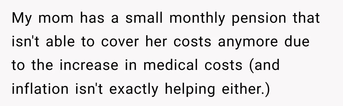 My mom has a small monthly pension that isn't able to cover her costs anymore due to the increase in medical costs (and inflation isn't exactly helping either.)