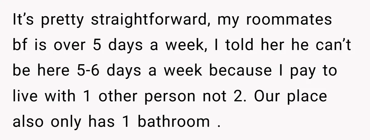 It’s pretty straightforward, my roommates bf is over 5 days a week, I told her he can’t be here 5-6 days a week because I pay to live with 1...