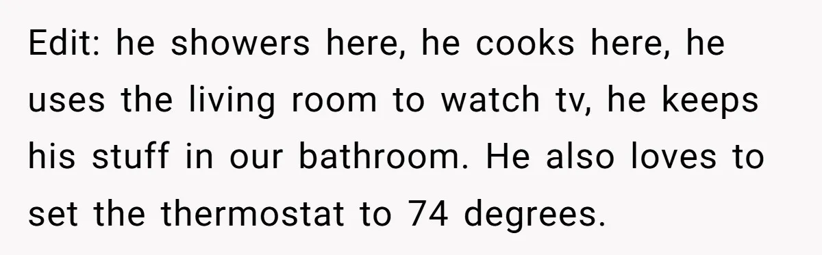 Edit: he showers here, he cooks here, he uses the living room to watch tv, he keeps his stuff in our bathroom. He also loves to set the thermostat to...