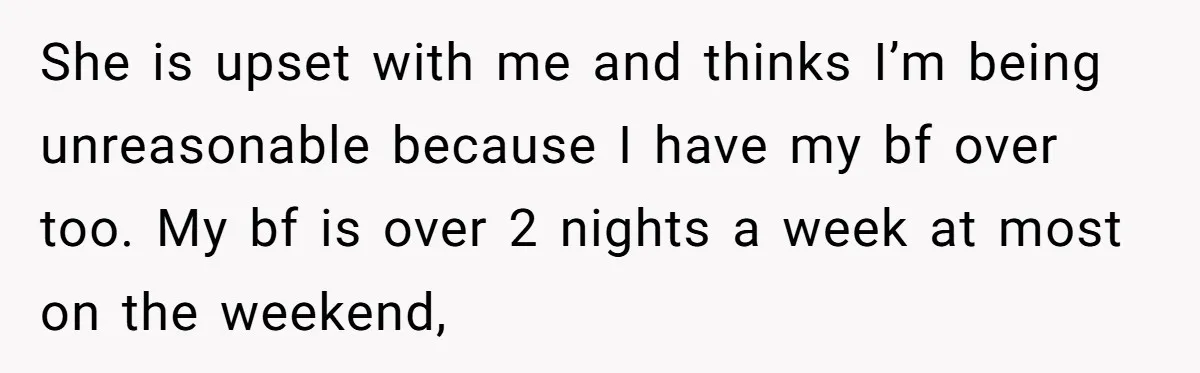 She is upset with me and thinks I’m being unreasonable because I have my bf over too. My bf is over 2 nights a week at most on the weekend,