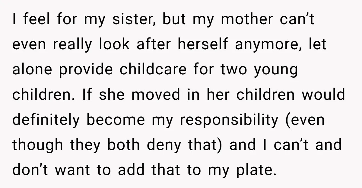 I feel for my sister, but my mother can’t even really look after herself anymore, let alone provide childcare for two young children. If she moved in her children would...
