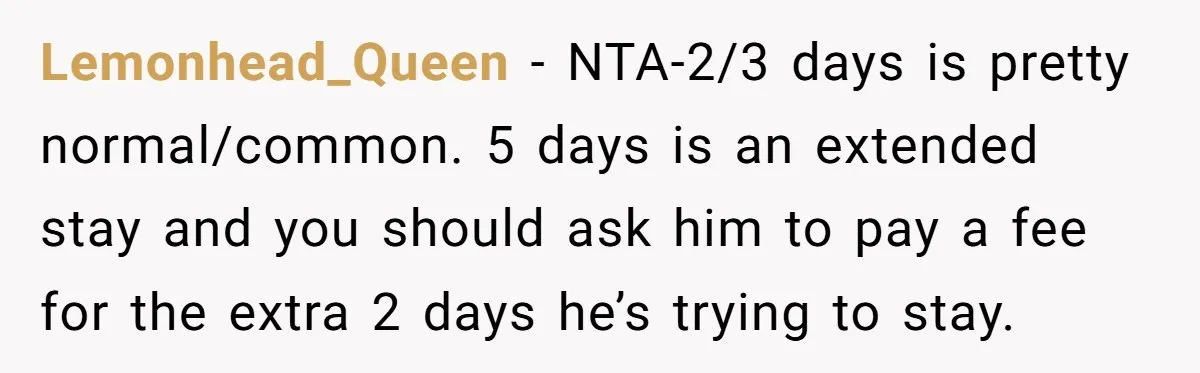 Lemonhead_Queen − NTA-2/3 days is pretty normal/common. 5 days is an extended stay and you should ask him to pay a fee for the extra 2 days he’s trying to...