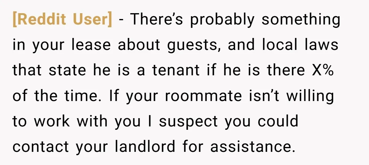 [Reddit User] − There’s probably something in your lease about guests, and local laws that state he is a tenant if he is there X% of the time. If your...