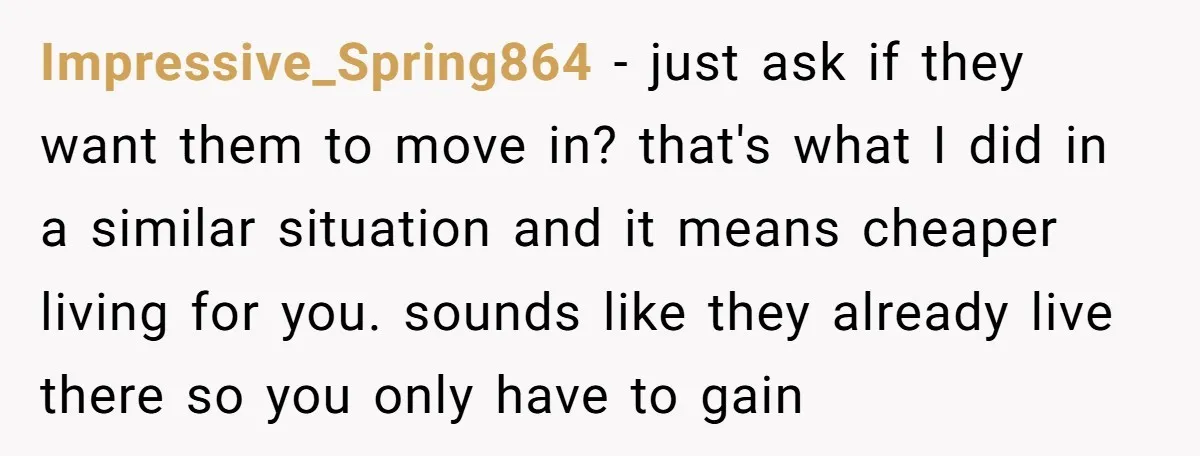 Impressive_Spring864 − just ask if they want them to move in? that's what I did in a similar situation and it means cheaper living for you. sounds like they already...