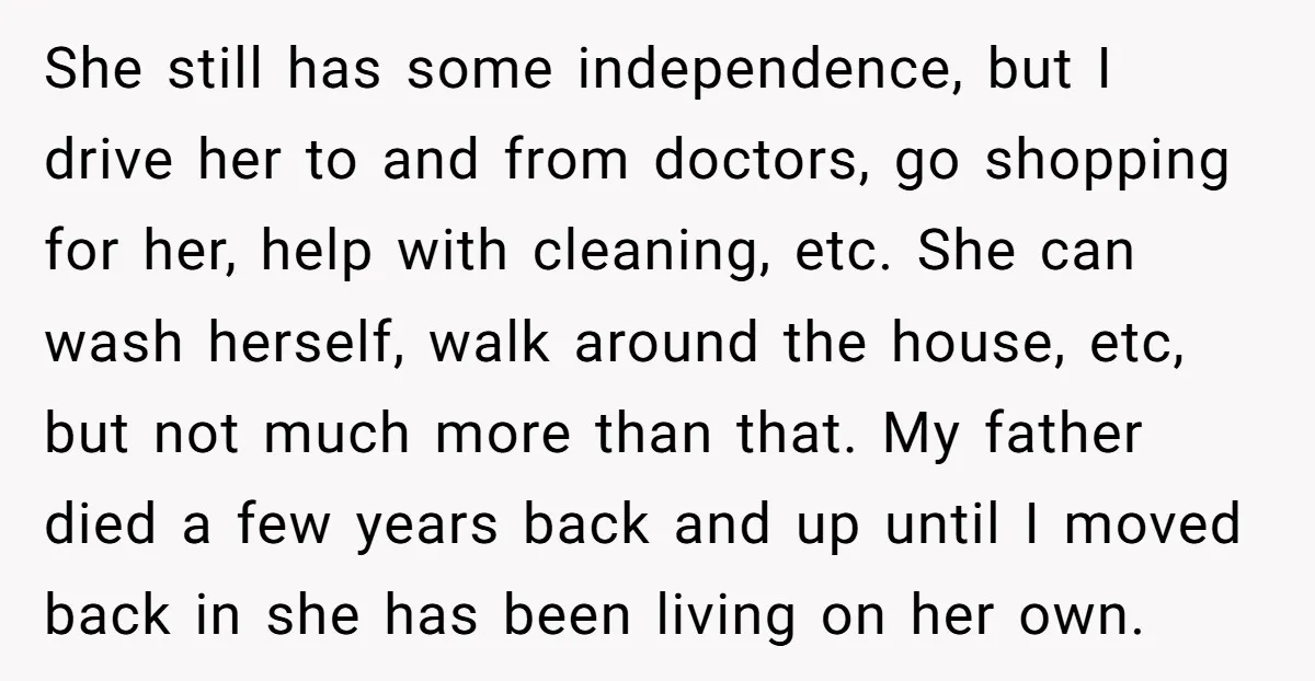 She still has some independence, but I drive her to and from doctors, go shopping for her, help with cleaning, etc. She can wash herself, walk around the house, etc,...