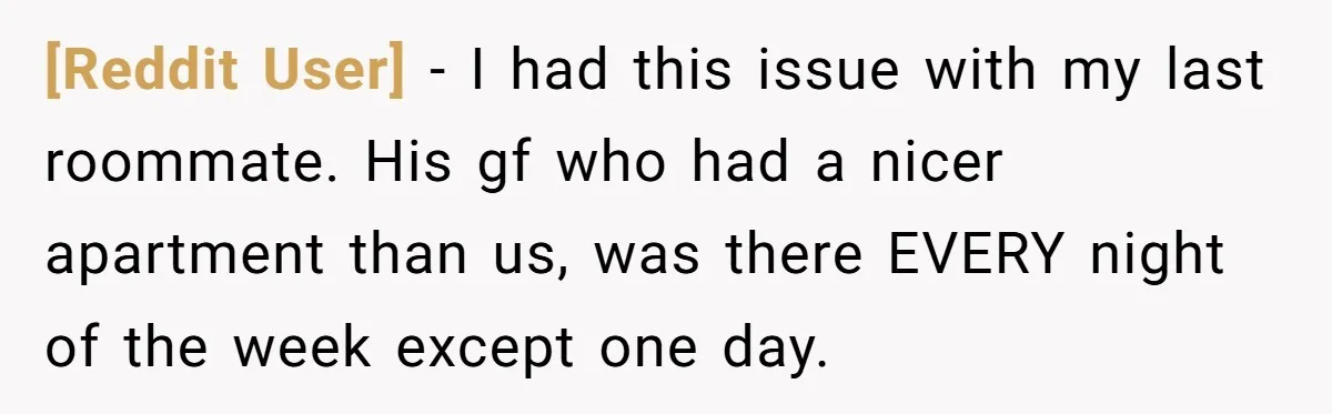 [Reddit User] − I had this issue with my last roommate. His gf who had a nicer apartment than us, was there EVERY night of the week except one day.