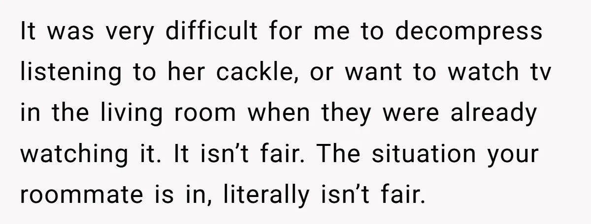 It was very difficult for me to decompress listening to her cackle, or want to watch tv in the living room when they were already watching it. It isn’t fair....