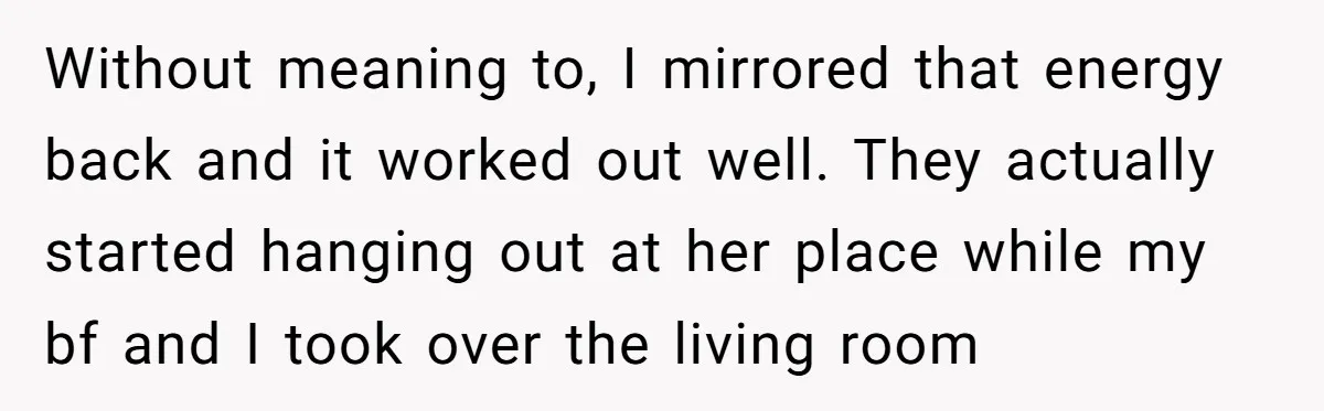 Without meaning to, I mirrored that energy back and it worked out well. They actually started hanging out at her place while my bf and I took over the living...
