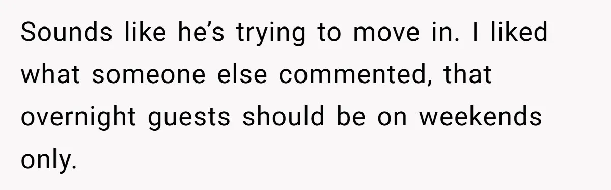 Sounds like he’s trying to move in. I liked what someone else commented, that overnight guests should be on weekends only.