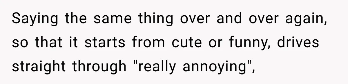 Saying the same thing over and over again, so that it starts from cute or funny, drives straight through "really annoying",