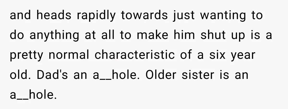 and heads rapidly towards just wanting to do anything at all to make him shut up is a pretty normal characteristic of a six year old. Dad's an a__hole. Older...