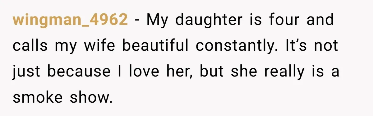 wingman_4962 − My daughter is four and calls my wife beautiful constantly. It’s not just because I love her, but she really is a smoke show.